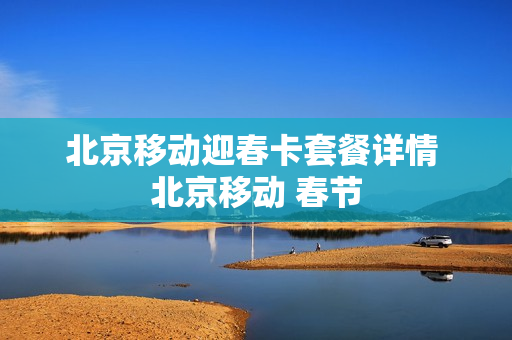 北京移动迎春卡套餐详情 北京移动 春节