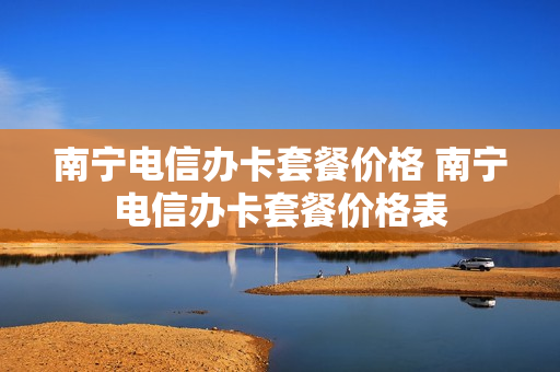 南宁电信办卡套餐价格 南宁电信办卡套餐价格表