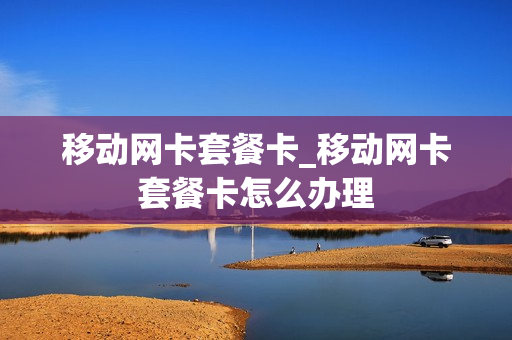 移动网卡套餐卡_移动网卡套餐卡怎么办理