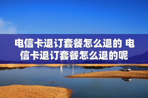 电信卡退订套餐怎么退的 电信卡退订套餐怎么退的呢