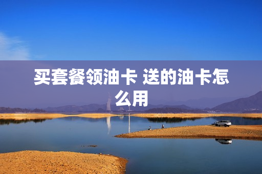 买套餐领油卡 送的油卡怎么用