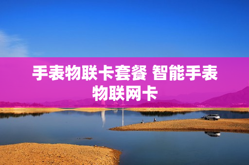 手表物联卡套餐 智能手表物联网卡