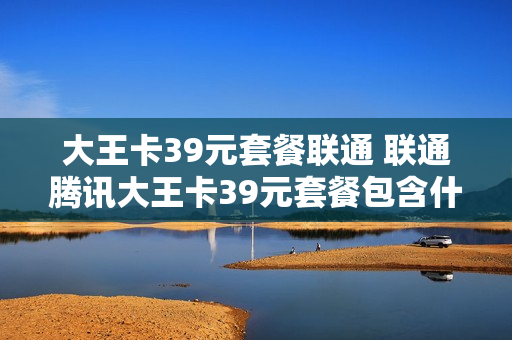 大王卡39元套餐联通 联通腾讯大王卡39元套餐包含什么