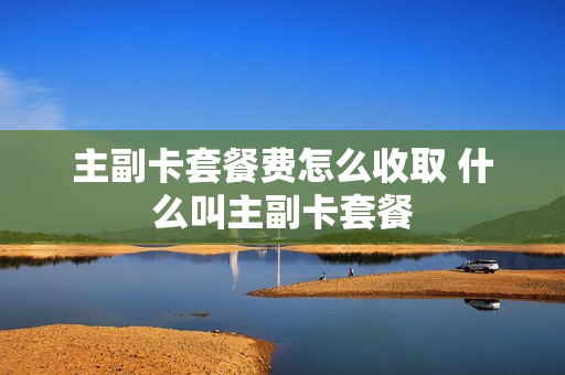 主副卡套餐费怎么收取 什么叫主副卡套餐