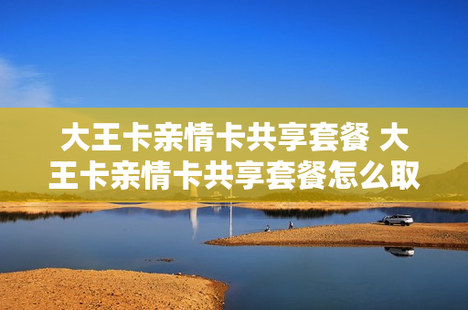 大王卡亲情卡共享套餐 大王卡亲情卡共享套餐怎么取消