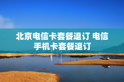 北京电信卡套餐退订 电信手机卡套餐退订
