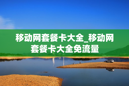 移动网套餐卡大全_移动网套餐卡大全免流量