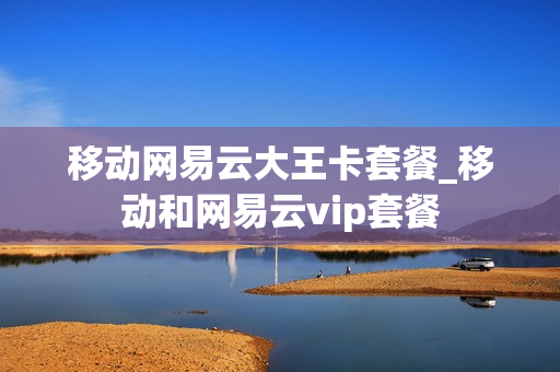 移动网易云大王卡套餐_移动和网易云vip套餐