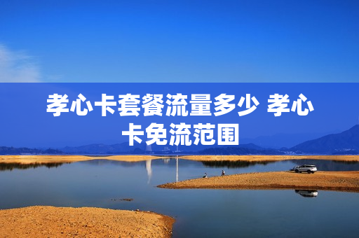 孝心卡套餐流量多少 孝心卡免流范围