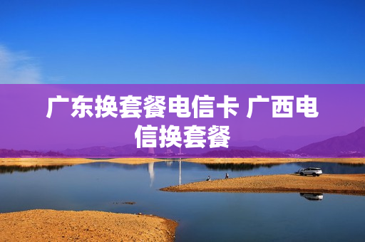 广东换套餐电信卡 广西电信换套餐