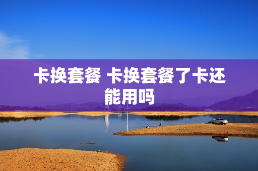 卡换套餐 卡换套餐了卡还能用吗