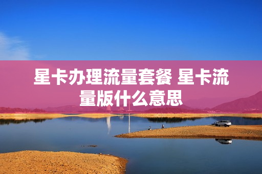 星卡办理流量套餐 星卡流量版什么意思
