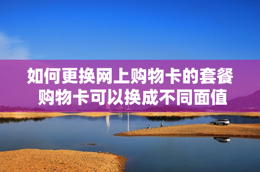 如何更换网上购物卡的套餐 购物卡可以换成不同面值的吗