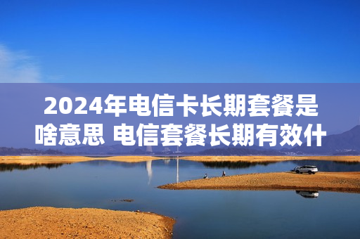 2024年电信卡长期套餐是啥意思 电信套餐长期有效什么意思