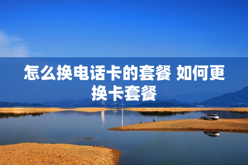 怎么换电话卡的套餐 如何更换卡套餐