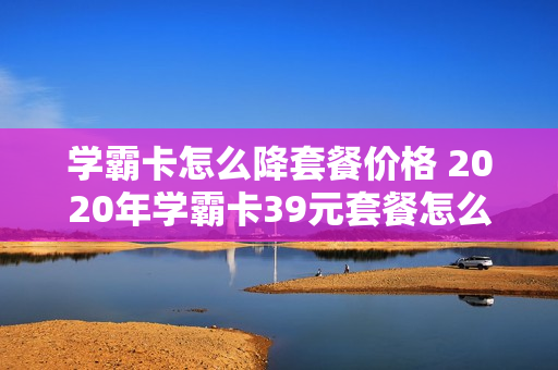 学霸卡怎么降套餐价格 2020年学霸卡39元套餐怎么样