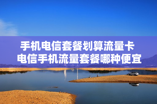 手机电信套餐划算流量卡 电信手机流量套餐哪种便宜
