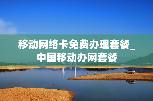 移动网络卡免费办理套餐_中国移动办网套餐