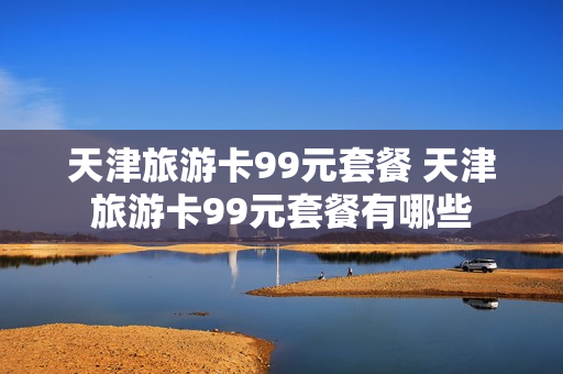 天津旅游卡99元套餐 天津旅游卡99元套餐有哪些