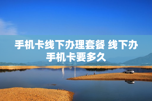 手机卡线下办理套餐 线下办手机卡要多久