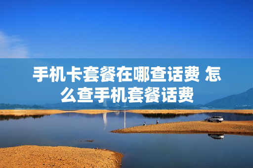 手机卡套餐在哪查话费 怎么查手机套餐话费