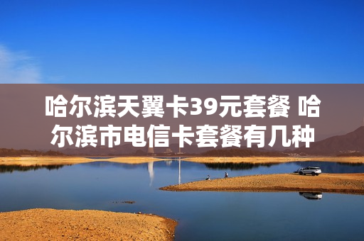 哈尔滨天翼卡39元套餐 哈尔滨市电信卡套餐有几种