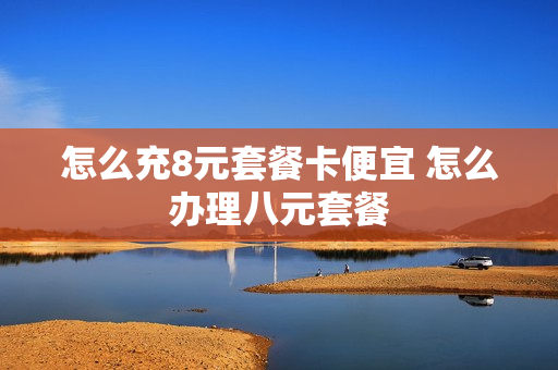 怎么充8元套餐卡便宜 怎么办理八元套餐