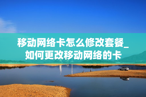 移动网络卡怎么修改套餐_如何更改移动网络的卡