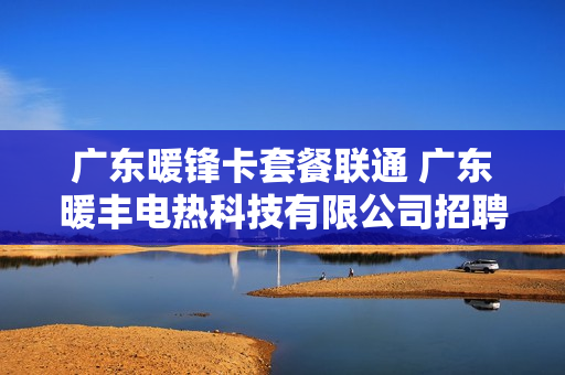 广东暖锋卡套餐联通 广东暖丰电热科技有限公司招聘