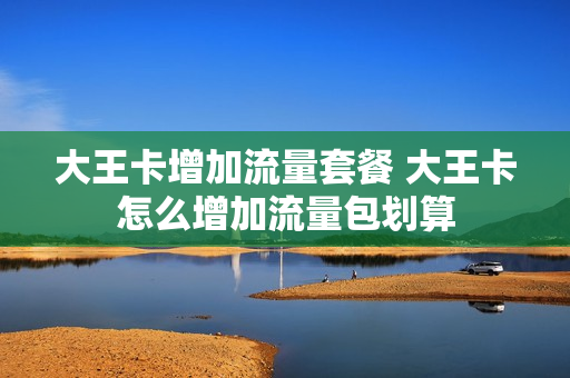大王卡增加流量套餐 大王卡怎么增加流量包划算