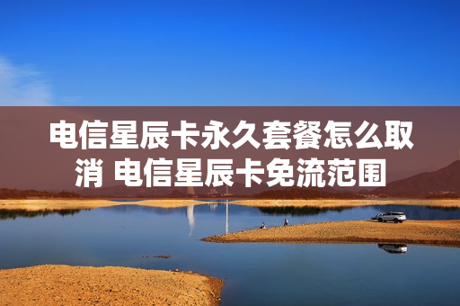 电信星辰卡永久套餐怎么取消 电信星辰卡免流范围