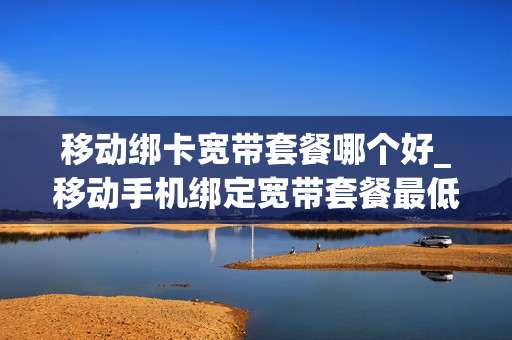 移动绑卡宽带套餐哪个好_移动手机绑定宽带套餐最低消费多少
