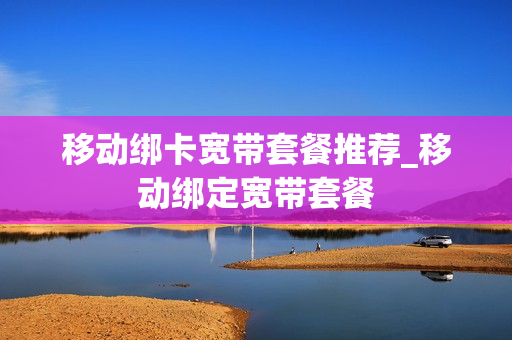 移动绑卡宽带套餐推荐_移动绑定宽带套餐