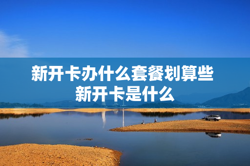 新开卡办什么套餐划算些 新开卡是什么