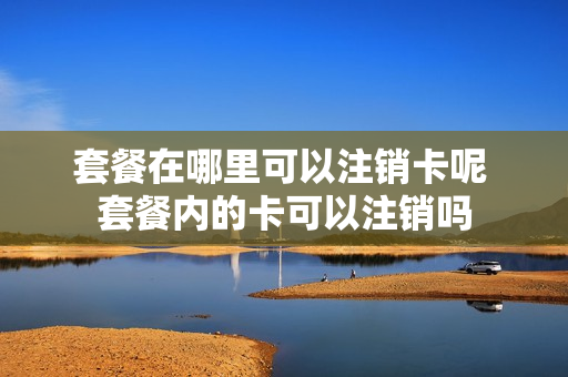 套餐在哪里可以注销卡呢 套餐内的卡可以注销吗