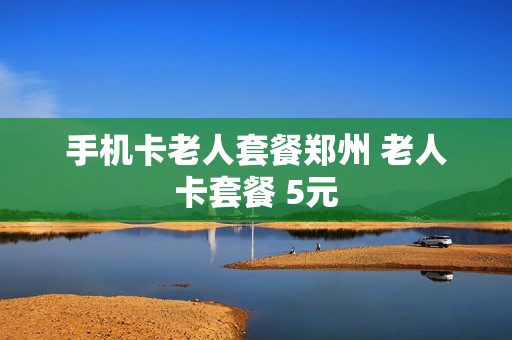 手机卡老人套餐郑州 老人卡套餐 5元