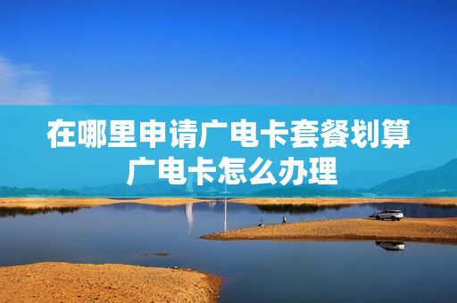 在哪里申请广电卡套餐划算 广电卡怎么办理
