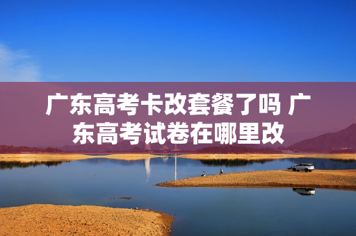 广东高考卡改套餐了吗 广东高考试卷在哪里改