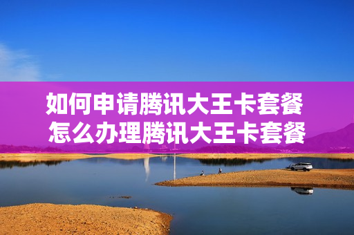 如何申请腾讯大王卡套餐 怎么办理腾讯大王卡套餐