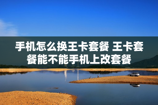 手机怎么换王卡套餐 王卡套餐能不能手机上改套餐