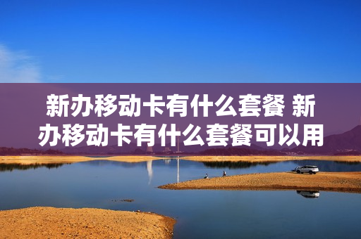 新办移动卡有什么套餐 新办移动卡有什么套餐可以用