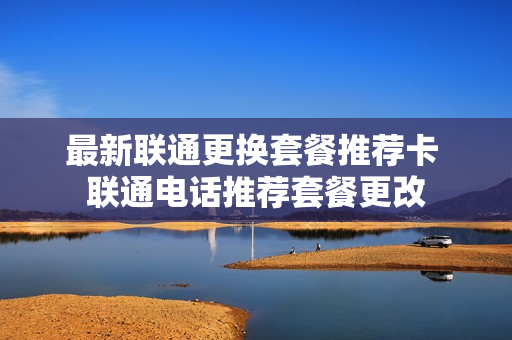 最新联通更换套餐推荐卡 联通电话推荐套餐更改