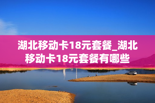 湖北移动卡18元套餐_湖北移动卡18元套餐有哪些