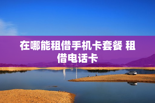 在哪能租借手机卡套餐 租借电话卡