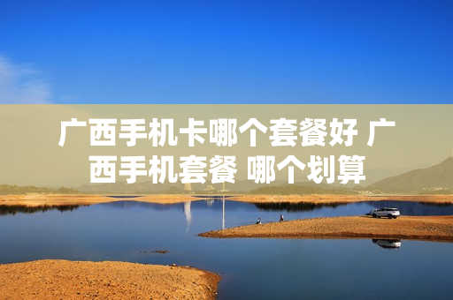 广西手机卡哪个套餐好 广西手机套餐 哪个划算