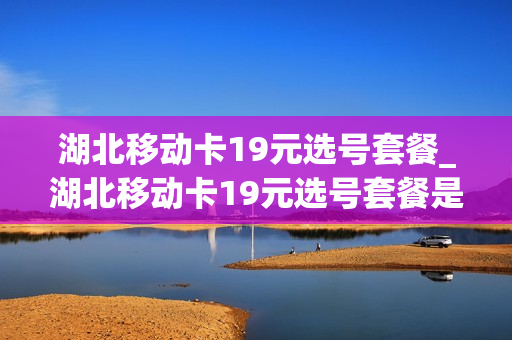 湖北移动卡19元选号套餐_湖北移动卡19元选号套餐是什么