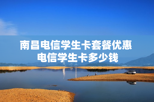 南昌电信学生卡套餐优惠 电信学生卡多少钱
