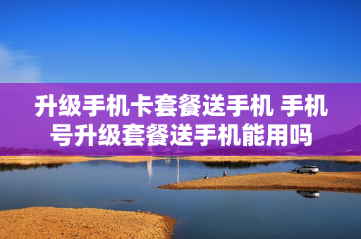 升级手机卡套餐送手机 手机号升级套餐送手机能用吗