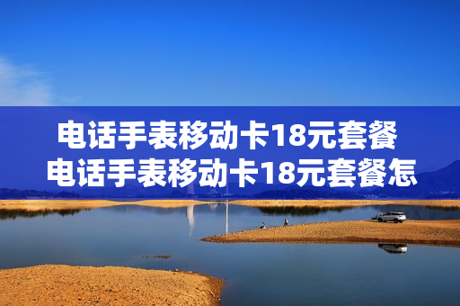电话手表移动卡18元套餐 电话手表移动卡18元套餐怎么办理