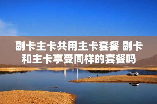 副卡主卡共用主卡套餐 副卡和主卡享受同样的套餐吗